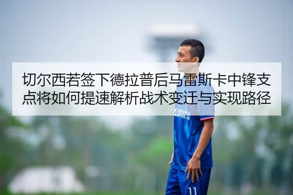 切尔西若签下德拉普后马雷斯卡中锋支点将如何提速解析战术变迁与实现路径